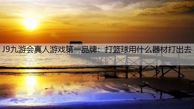 J9九游会真人游戏第一品牌：打篮球用什么器材打出去