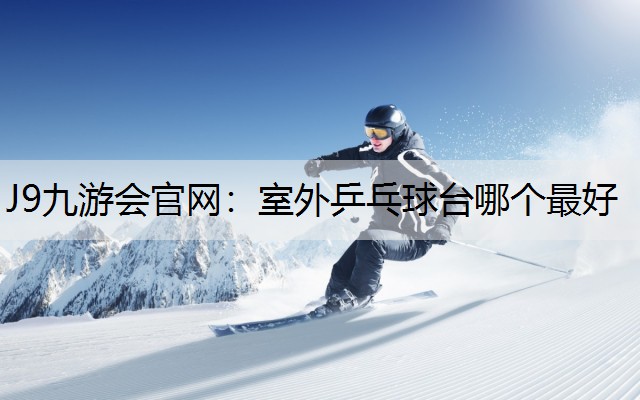 J9九游会官网：室外乒乓球台哪个最好